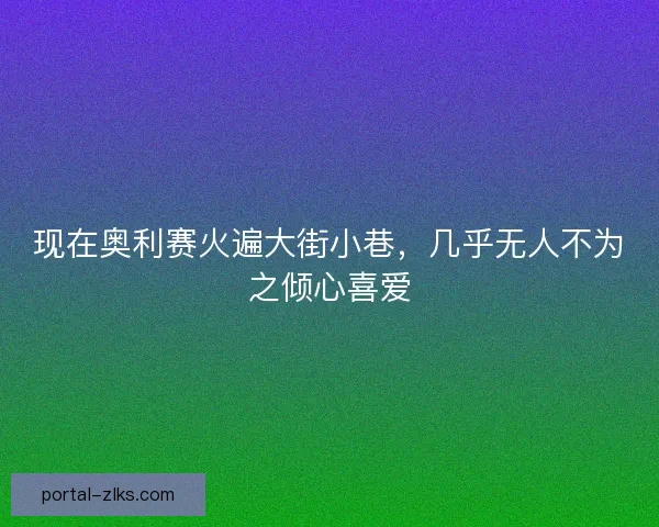 现在奥利赛火遍大街小巷,几乎无人不为之倾心喜爱 现在奥利赛火遍大街小巷,几乎无人不为之倾心喜爱