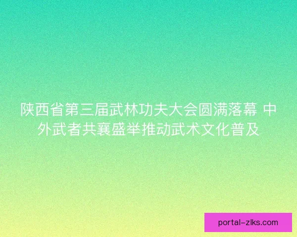 陕西省第三届武林功夫大会圆满落幕 中外武者共襄盛举推动武术文化普及 陕西省第三届武林功夫大会圆满落幕 中外武者共襄盛举推动武术文化普及