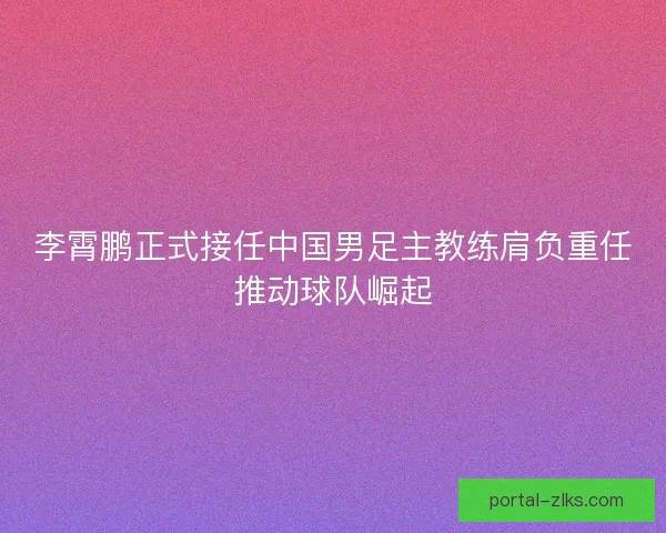 李霄鹏正式接任中国男足主教练肩负重任推动球队崛起 李霄鹏正式接任中国男足主教练肩负重任推动球队崛起