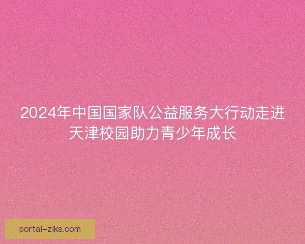 2024年中国国家队公益服务大行动走进天津校园助力青少年成长 2024年中国国家队公益服务大行动走进天津校园助力青少年成长