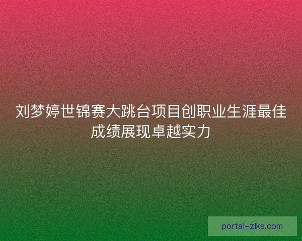刘梦婷世锦赛大跳台项目创职业生涯最佳成绩展现卓越实力