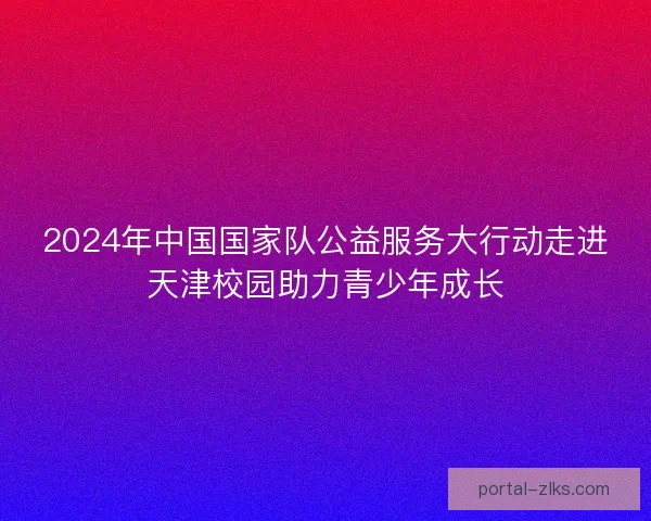 2024年中国国家队公益服务大行动走进天津校园助力青少年成长 2024年中国国家队公益服务大行动走进天津校园助力青少年成长