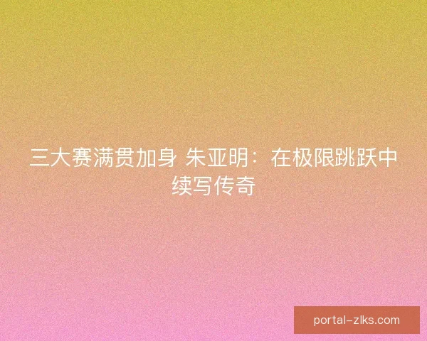 三大赛满贯加身 朱亚明：在极限跳跃中续写传奇