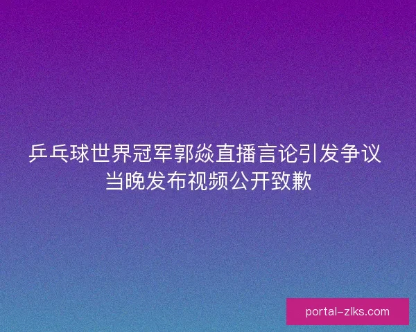 乒乓球世界冠军郭焱直播言论引发争议 当晚发布视频公开致歉