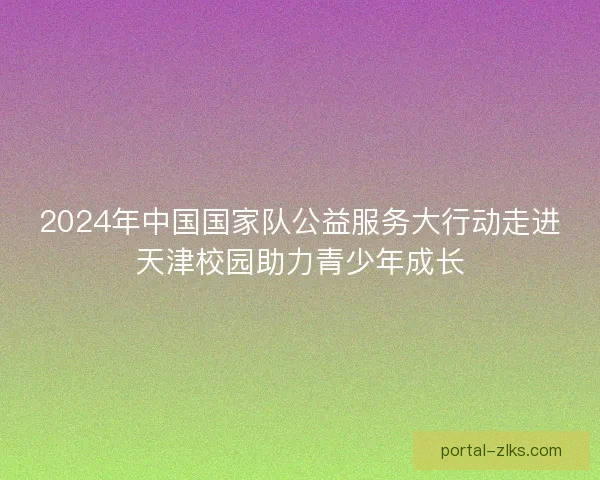 2024年中国国家队公益服务大行动走进天津校园助力青少年成长 2024年中国国家队公益服务大行动走进天津校园助力青少年成长